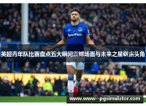 英超青年队比赛盘点五大瞬间震撼场面与未来之星崭露头角