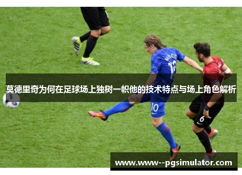 莫德里奇为何在足球场上独树一帜他的技术特点与场上角色解析