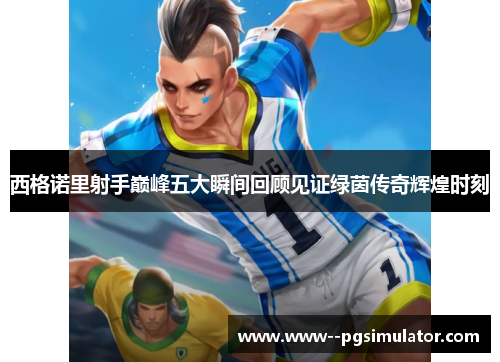 西格诺里射手巅峰五大瞬间回顾见证绿茵传奇辉煌时刻