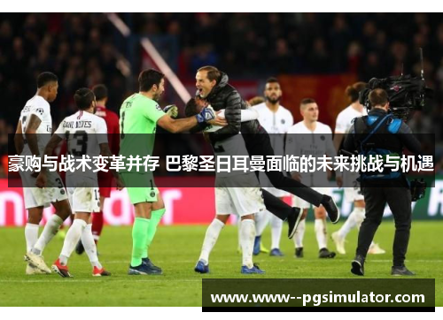 豪购与战术变革并存 巴黎圣日耳曼面临的未来挑战与机遇