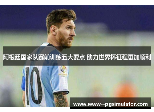 阿根廷国家队赛前训练五大要点 助力世界杯征程更加顺利