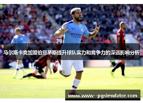 马尔斯卡克加盟伯恩茅斯提升球队实力和竞争力的深远影响分析