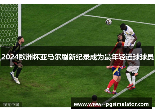 2024欧洲杯亚马尔刷新纪录成为最年轻进球球员