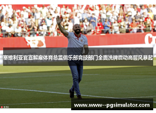 塞维利亚官宣解雇体育总监俱乐部竞技部门全面洗牌震动高层风暴起