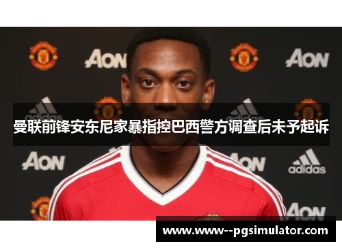 曼联前锋安东尼家暴指控巴西警方调查后未予起诉