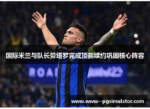 国际米兰与队长劳塔罗完成顶薪续约巩固核心阵容