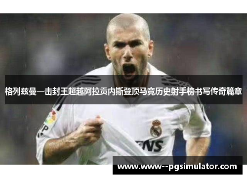 格列兹曼一击封王超越阿拉贡内斯登顶马竞历史射手榜书写传奇篇章 格列兹曼一击封王超越阿拉贡内斯登顶马竞历史射手榜书写传奇篇章